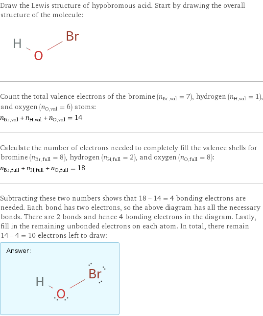 Draw the Lewis structure of hypobromous acid. Start by drawing the overall structure of the molecule:  Count the total valence electrons of the bromine (n_Br, val = 7), hydrogen (n_H, val = 1), and oxygen (n_O, val = 6) atoms: n_Br, val + n_H, val + n_O, val = 14 Calculate the number of electrons needed to completely fill the valence shells for bromine (n_Br, full = 8), hydrogen (n_H, full = 2), and oxygen (n_O, full = 8): n_Br, full + n_H, full + n_O, full = 18 Subtracting these two numbers shows that 18 - 14 = 4 bonding electrons are needed. Each bond has two electrons, so the above diagram has all the necessary bonds. There are 2 bonds and hence 4 bonding electrons in the diagram. Lastly, fill in the remaining unbonded electrons on each atom. In total, there remain 14 - 4 = 10 electrons left to draw: Answer: |   | 