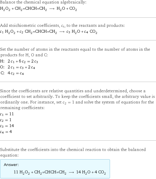 Balance the chemical equation algebraically: H_2O_2 + CH_2=CHCH=CH_2 ⟶ H_2O + CO_2 Add stoichiometric coefficients, c_i, to the reactants and products: c_1 H_2O_2 + c_2 CH_2=CHCH=CH_2 ⟶ c_3 H_2O + c_4 CO_2 Set the number of atoms in the reactants equal to the number of atoms in the products for H, O and C: H: | 2 c_1 + 6 c_2 = 2 c_3 O: | 2 c_1 = c_3 + 2 c_4 C: | 4 c_2 = c_4 Since the coefficients are relative quantities and underdetermined, choose a coefficient to set arbitrarily. To keep the coefficients small, the arbitrary value is ordinarily one. For instance, set c_2 = 1 and solve the system of equations for the remaining coefficients: c_1 = 11 c_2 = 1 c_3 = 14 c_4 = 4 Substitute the coefficients into the chemical reaction to obtain the balanced equation: Answer: |   | 11 H_2O_2 + CH_2=CHCH=CH_2 ⟶ 14 H_2O + 4 CO_2