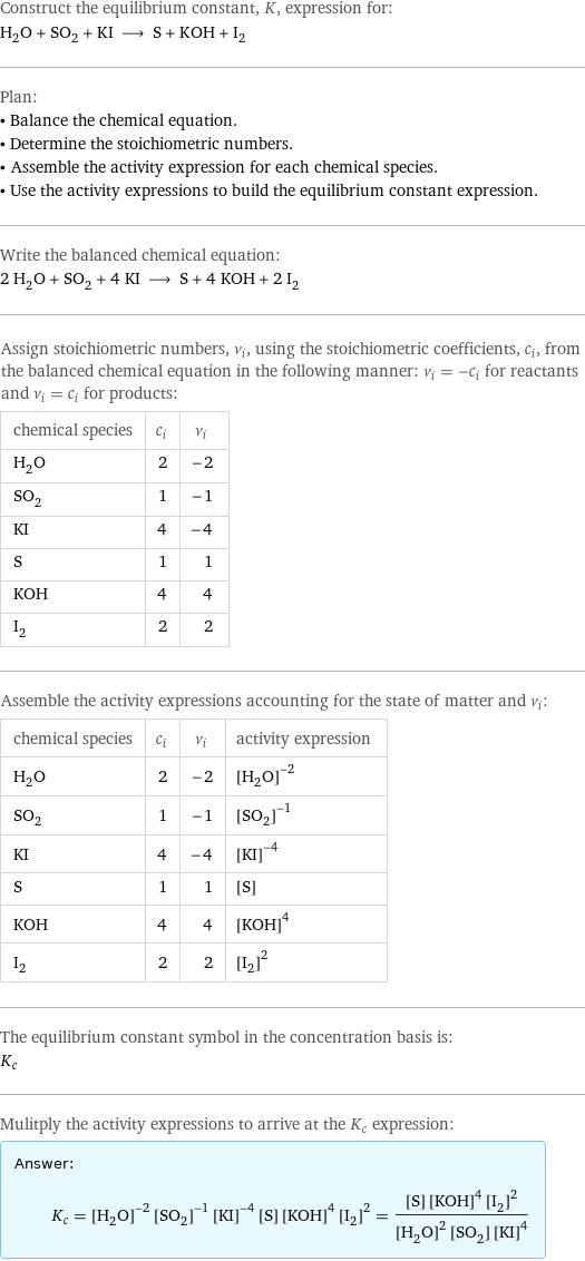 Construct the equilibrium constant, K, expression for: H_2O + SO_2 + KI ⟶ S + KOH + I_2 Plan: • Balance the chemical equation. • Determine the stoichiometric numbers. • Assemble the activity expression for each chemical species. • Use the activity expressions to build the equilibrium constant expression. Write the balanced chemical equation: 2 H_2O + SO_2 + 4 KI ⟶ S + 4 KOH + 2 I_2 Assign stoichiometric numbers, ν_i, using the stoichiometric coefficients, c_i, from the balanced chemical equation in the following manner: ν_i = -c_i for reactants and ν_i = c_i for products: chemical species | c_i | ν_i H_2O | 2 | -2 SO_2 | 1 | -1 KI | 4 | -4 S | 1 | 1 KOH | 4 | 4 I_2 | 2 | 2 Assemble the activity expressions accounting for the state of matter and ν_i: chemical species | c_i | ν_i | activity expression H_2O | 2 | -2 | ([H2O])^(-2) SO_2 | 1 | -1 | ([SO2])^(-1) KI | 4 | -4 | ([KI])^(-4) S | 1 | 1 | [S] KOH | 4 | 4 | ([KOH])^4 I_2 | 2 | 2 | ([I2])^2 The equilibrium constant symbol in the concentration basis is: K_c Mulitply the activity expressions to arrive at the K_c expression: Answer: |   | K_c = ([H2O])^(-2) ([SO2])^(-1) ([KI])^(-4) [S] ([KOH])^4 ([I2])^2 = ([S] ([KOH])^4 ([I2])^2)/(([H2O])^2 [SO2] ([KI])^4)