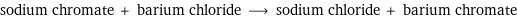 sodium chromate + barium chloride ⟶ sodium chloride + barium chromate