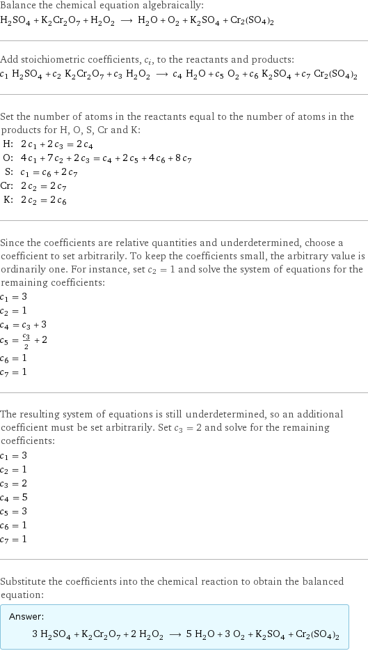 Balance the chemical equation algebraically: H_2SO_4 + K_2Cr_2O_7 + H_2O_2 ⟶ H_2O + O_2 + K_2SO_4 + Cr2(SO4)2 Add stoichiometric coefficients, c_i, to the reactants and products: c_1 H_2SO_4 + c_2 K_2Cr_2O_7 + c_3 H_2O_2 ⟶ c_4 H_2O + c_5 O_2 + c_6 K_2SO_4 + c_7 Cr2(SO4)2 Set the number of atoms in the reactants equal to the number of atoms in the products for H, O, S, Cr and K: H: | 2 c_1 + 2 c_3 = 2 c_4 O: | 4 c_1 + 7 c_2 + 2 c_3 = c_4 + 2 c_5 + 4 c_6 + 8 c_7 S: | c_1 = c_6 + 2 c_7 Cr: | 2 c_2 = 2 c_7 K: | 2 c_2 = 2 c_6 Since the coefficients are relative quantities and underdetermined, choose a coefficient to set arbitrarily. To keep the coefficients small, the arbitrary value is ordinarily one. For instance, set c_2 = 1 and solve the system of equations for the remaining coefficients: c_1 = 3 c_2 = 1 c_4 = c_3 + 3 c_5 = c_3/2 + 2 c_6 = 1 c_7 = 1 The resulting system of equations is still underdetermined, so an additional coefficient must be set arbitrarily. Set c_3 = 2 and solve for the remaining coefficients: c_1 = 3 c_2 = 1 c_3 = 2 c_4 = 5 c_5 = 3 c_6 = 1 c_7 = 1 Substitute the coefficients into the chemical reaction to obtain the balanced equation: Answer: |   | 3 H_2SO_4 + K_2Cr_2O_7 + 2 H_2O_2 ⟶ 5 H_2O + 3 O_2 + K_2SO_4 + Cr2(SO4)2