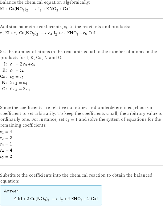 Balance the chemical equation algebraically: KI + Cu(NO_3)_2 ⟶ I_2 + KNO_3 + CuI Add stoichiometric coefficients, c_i, to the reactants and products: c_1 KI + c_2 Cu(NO_3)_2 ⟶ c_3 I_2 + c_4 KNO_3 + c_5 CuI Set the number of atoms in the reactants equal to the number of atoms in the products for I, K, Cu, N and O: I: | c_1 = 2 c_3 + c_5 K: | c_1 = c_4 Cu: | c_2 = c_5 N: | 2 c_2 = c_4 O: | 6 c_2 = 3 c_4 Since the coefficients are relative quantities and underdetermined, choose a coefficient to set arbitrarily. To keep the coefficients small, the arbitrary value is ordinarily one. For instance, set c_3 = 1 and solve the system of equations for the remaining coefficients: c_1 = 4 c_2 = 2 c_3 = 1 c_4 = 4 c_5 = 2 Substitute the coefficients into the chemical reaction to obtain the balanced equation: Answer: |   | 4 KI + 2 Cu(NO_3)_2 ⟶ I_2 + 4 KNO_3 + 2 CuI