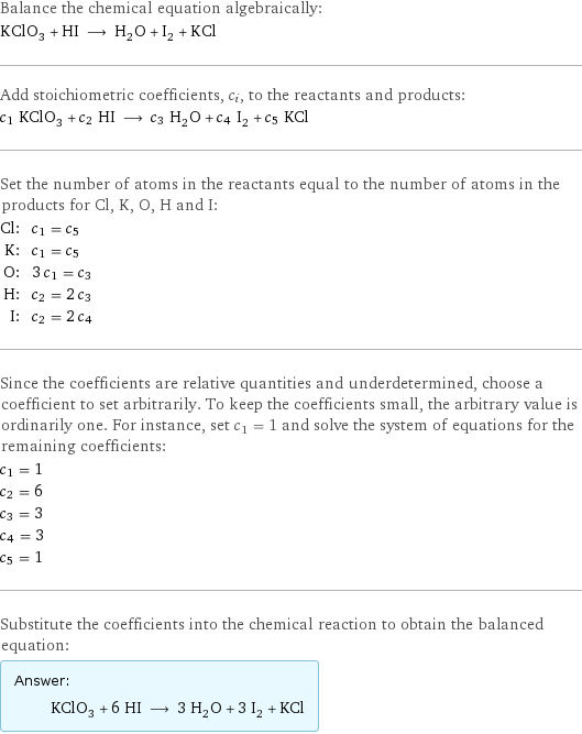 Balance the chemical equation algebraically: KClO_3 + HI ⟶ H_2O + I_2 + KCl Add stoichiometric coefficients, c_i, to the reactants and products: c_1 KClO_3 + c_2 HI ⟶ c_3 H_2O + c_4 I_2 + c_5 KCl Set the number of atoms in the reactants equal to the number of atoms in the products for Cl, K, O, H and I: Cl: | c_1 = c_5 K: | c_1 = c_5 O: | 3 c_1 = c_3 H: | c_2 = 2 c_3 I: | c_2 = 2 c_4 Since the coefficients are relative quantities and underdetermined, choose a coefficient to set arbitrarily. To keep the coefficients small, the arbitrary value is ordinarily one. For instance, set c_1 = 1 and solve the system of equations for the remaining coefficients: c_1 = 1 c_2 = 6 c_3 = 3 c_4 = 3 c_5 = 1 Substitute the coefficients into the chemical reaction to obtain the balanced equation: Answer: |   | KClO_3 + 6 HI ⟶ 3 H_2O + 3 I_2 + KCl