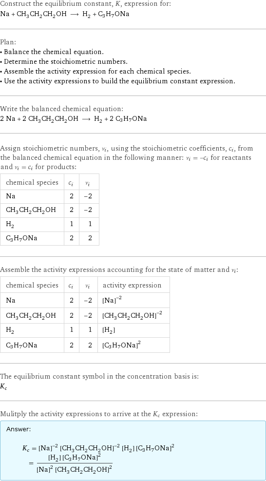 Construct the equilibrium constant, K, expression for: Na + CH_3CH_2CH_2OH ⟶ H_2 + C3H7ONa Plan: • Balance the chemical equation. • Determine the stoichiometric numbers. • Assemble the activity expression for each chemical species. • Use the activity expressions to build the equilibrium constant expression. Write the balanced chemical equation: 2 Na + 2 CH_3CH_2CH_2OH ⟶ H_2 + 2 C3H7ONa Assign stoichiometric numbers, ν_i, using the stoichiometric coefficients, c_i, from the balanced chemical equation in the following manner: ν_i = -c_i for reactants and ν_i = c_i for products: chemical species | c_i | ν_i Na | 2 | -2 CH_3CH_2CH_2OH | 2 | -2 H_2 | 1 | 1 C3H7ONa | 2 | 2 Assemble the activity expressions accounting for the state of matter and ν_i: chemical species | c_i | ν_i | activity expression Na | 2 | -2 | ([Na])^(-2) CH_3CH_2CH_2OH | 2 | -2 | ([CH3CH2CH2OH])^(-2) H_2 | 1 | 1 | [H2] C3H7ONa | 2 | 2 | ([C3H7ONa])^2 The equilibrium constant symbol in the concentration basis is: K_c Mulitply the activity expressions to arrive at the K_c expression: Answer: |   | K_c = ([Na])^(-2) ([CH3CH2CH2OH])^(-2) [H2] ([C3H7ONa])^2 = ([H2] ([C3H7ONa])^2)/(([Na])^2 ([CH3CH2CH2OH])^2)