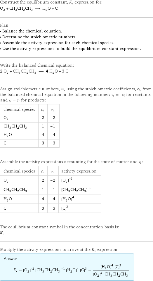 Construct the equilibrium constant, K, expression for: O_2 + CH_3CH_2CH_3 ⟶ H_2O + C Plan: • Balance the chemical equation. • Determine the stoichiometric numbers. • Assemble the activity expression for each chemical species. • Use the activity expressions to build the equilibrium constant expression. Write the balanced chemical equation: 2 O_2 + CH_3CH_2CH_3 ⟶ 4 H_2O + 3 C Assign stoichiometric numbers, ν_i, using the stoichiometric coefficients, c_i, from the balanced chemical equation in the following manner: ν_i = -c_i for reactants and ν_i = c_i for products: chemical species | c_i | ν_i O_2 | 2 | -2 CH_3CH_2CH_3 | 1 | -1 H_2O | 4 | 4 C | 3 | 3 Assemble the activity expressions accounting for the state of matter and ν_i: chemical species | c_i | ν_i | activity expression O_2 | 2 | -2 | ([O2])^(-2) CH_3CH_2CH_3 | 1 | -1 | ([CH3CH2CH3])^(-1) H_2O | 4 | 4 | ([H2O])^4 C | 3 | 3 | ([C])^3 The equilibrium constant symbol in the concentration basis is: K_c Mulitply the activity expressions to arrive at the K_c expression: Answer: |   | K_c = ([O2])^(-2) ([CH3CH2CH3])^(-1) ([H2O])^4 ([C])^3 = (([H2O])^4 ([C])^3)/(([O2])^2 [CH3CH2CH3])