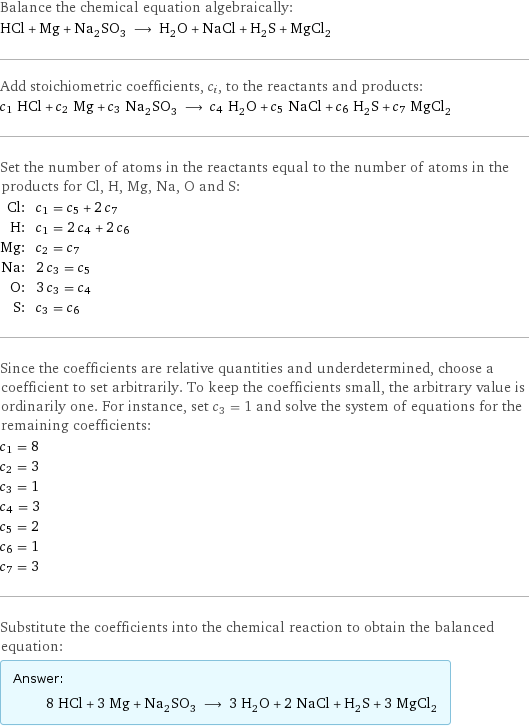 Balance the chemical equation algebraically: HCl + Mg + Na_2SO_3 ⟶ H_2O + NaCl + H_2S + MgCl_2 Add stoichiometric coefficients, c_i, to the reactants and products: c_1 HCl + c_2 Mg + c_3 Na_2SO_3 ⟶ c_4 H_2O + c_5 NaCl + c_6 H_2S + c_7 MgCl_2 Set the number of atoms in the reactants equal to the number of atoms in the products for Cl, H, Mg, Na, O and S: Cl: | c_1 = c_5 + 2 c_7 H: | c_1 = 2 c_4 + 2 c_6 Mg: | c_2 = c_7 Na: | 2 c_3 = c_5 O: | 3 c_3 = c_4 S: | c_3 = c_6 Since the coefficients are relative quantities and underdetermined, choose a coefficient to set arbitrarily. To keep the coefficients small, the arbitrary value is ordinarily one. For instance, set c_3 = 1 and solve the system of equations for the remaining coefficients: c_1 = 8 c_2 = 3 c_3 = 1 c_4 = 3 c_5 = 2 c_6 = 1 c_7 = 3 Substitute the coefficients into the chemical reaction to obtain the balanced equation: Answer: |   | 8 HCl + 3 Mg + Na_2SO_3 ⟶ 3 H_2O + 2 NaCl + H_2S + 3 MgCl_2