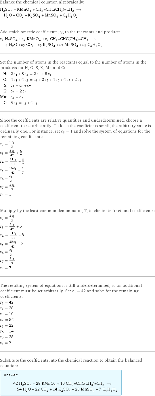 Balance the chemical equation algebraically: H_2SO_4 + KMnO_4 + CH_2=CHC(CH_3)=CH_2 ⟶ H_2O + CO_2 + K_2SO_4 + MnSO_4 + C_4H_8O_2 Add stoichiometric coefficients, c_i, to the reactants and products: c_1 H_2SO_4 + c_2 KMnO_4 + c_3 CH_2=CHC(CH_3)=CH_2 ⟶ c_4 H_2O + c_5 CO_2 + c_6 K_2SO_4 + c_7 MnSO_4 + c_8 C_4H_8O_2 Set the number of atoms in the reactants equal to the number of atoms in the products for H, O, S, K, Mn and C: H: | 2 c_1 + 8 c_3 = 2 c_4 + 8 c_8 O: | 4 c_1 + 4 c_2 = c_4 + 2 c_5 + 4 c_6 + 4 c_7 + 2 c_8 S: | c_1 = c_6 + c_7 K: | c_2 = 2 c_6 Mn: | c_2 = c_7 C: | 5 c_3 = c_5 + 4 c_8 Since the coefficients are relative quantities and underdetermined, choose a coefficient to set arbitrarily. To keep the coefficients small, the arbitrary value is ordinarily one. For instance, set c_8 = 1 and solve the system of equations for the remaining coefficients: c_2 = (2 c_1)/3 c_3 = (5 c_1)/42 + 5/7 c_4 = (31 c_1)/21 - 8/7 c_5 = (25 c_1)/42 - 3/7 c_6 = c_1/3 c_7 = (2 c_1)/3 c_8 = 1 Multiply by the least common denominator, 7, to eliminate fractional coefficients: c_2 = (2 c_1)/3 c_3 = (5 c_1)/42 + 5 c_4 = (31 c_1)/21 - 8 c_5 = (25 c_1)/42 - 3 c_6 = c_1/3 c_7 = (2 c_1)/3 c_8 = 7 The resulting system of equations is still underdetermined, so an additional coefficient must be set arbitrarily. Set c_1 = 42 and solve for the remaining coefficients: c_1 = 42 c_2 = 28 c_3 = 10 c_4 = 54 c_5 = 22 c_6 = 14 c_7 = 28 c_8 = 7 Substitute the coefficients into the chemical reaction to obtain the balanced equation: Answer: |   | 42 H_2SO_4 + 28 KMnO_4 + 10 CH_2=CHC(CH_3)=CH_2 ⟶ 54 H_2O + 22 CO_2 + 14 K_2SO_4 + 28 MnSO_4 + 7 C_4H_8O_2