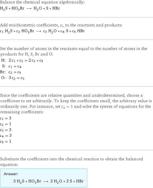 Balance the chemical equation algebraically: H_2S + HO_3Br ⟶ H_2O + S + HBr Add stoichiometric coefficients, c_i, to the reactants and products: c_1 H_2S + c_2 HO_3Br ⟶ c_3 H_2O + c_4 S + c_5 HBr Set the number of atoms in the reactants equal to the number of atoms in the products for H, S, Br and O: H: | 2 c_1 + c_2 = 2 c_3 + c_5 S: | c_1 = c_4 Br: | c_2 = c_5 O: | 3 c_2 = c_3 Since the coefficients are relative quantities and underdetermined, choose a coefficient to set arbitrarily. To keep the coefficients small, the arbitrary value is ordinarily one. For instance, set c_2 = 1 and solve the system of equations for the remaining coefficients: c_1 = 3 c_2 = 1 c_3 = 3 c_4 = 3 c_5 = 1 Substitute the coefficients into the chemical reaction to obtain the balanced equation: Answer: |   | 3 H_2S + HO_3Br ⟶ 3 H_2O + 3 S + HBr