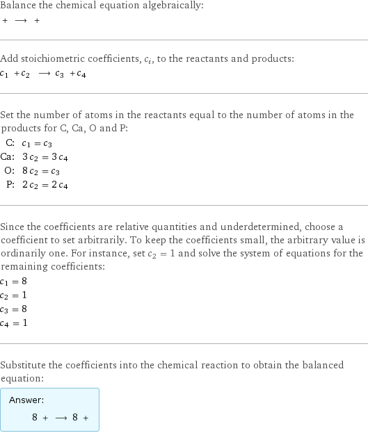 Balance the chemical equation algebraically:  + ⟶ +  Add stoichiometric coefficients, c_i, to the reactants and products: c_1 + c_2 ⟶ c_3 + c_4  Set the number of atoms in the reactants equal to the number of atoms in the products for C, Ca, O and P: C: | c_1 = c_3 Ca: | 3 c_2 = 3 c_4 O: | 8 c_2 = c_3 P: | 2 c_2 = 2 c_4 Since the coefficients are relative quantities and underdetermined, choose a coefficient to set arbitrarily. To keep the coefficients small, the arbitrary value is ordinarily one. For instance, set c_2 = 1 and solve the system of equations for the remaining coefficients: c_1 = 8 c_2 = 1 c_3 = 8 c_4 = 1 Substitute the coefficients into the chemical reaction to obtain the balanced equation: Answer: |   | 8 + ⟶ 8 + 