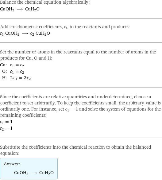 Balance the chemical equation algebraically: CuOH2 ⟶ CuH2O Add stoichiometric coefficients, c_i, to the reactants and products: c_1 CuOH2 ⟶ c_2 CuH2O Set the number of atoms in the reactants equal to the number of atoms in the products for Cu, O and H: Cu: | c_1 = c_2 O: | c_1 = c_2 H: | 2 c_1 = 2 c_2 Since the coefficients are relative quantities and underdetermined, choose a coefficient to set arbitrarily. To keep the coefficients small, the arbitrary value is ordinarily one. For instance, set c_1 = 1 and solve the system of equations for the remaining coefficients: c_1 = 1 c_2 = 1 Substitute the coefficients into the chemical reaction to obtain the balanced equation: Answer: |   | CuOH2 ⟶ CuH2O