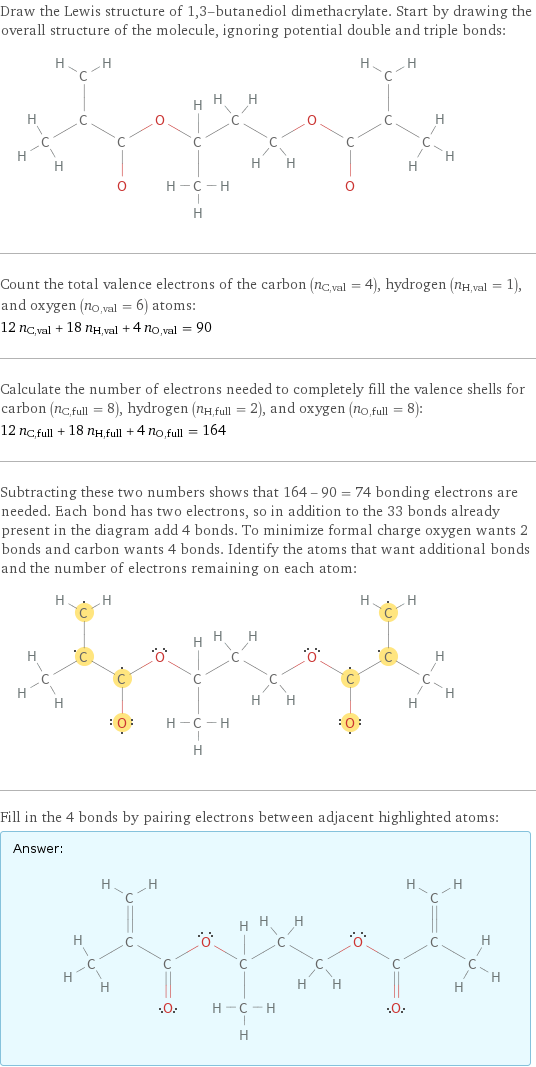 Draw the Lewis structure of 1, 3-butanediol dimethacrylate. Start by drawing the overall structure of the molecule, ignoring potential double and triple bonds:  Count the total valence electrons of the carbon (n_C, val = 4), hydrogen (n_H, val = 1), and oxygen (n_O, val = 6) atoms: 12 n_C, val + 18 n_H, val + 4 n_O, val = 90 Calculate the number of electrons needed to completely fill the valence shells for carbon (n_C, full = 8), hydrogen (n_H, full = 2), and oxygen (n_O, full = 8): 12 n_C, full + 18 n_H, full + 4 n_O, full = 164 Subtracting these two numbers shows that 164 - 90 = 74 bonding electrons are needed. Each bond has two electrons, so in addition to the 33 bonds already present in the diagram add 4 bonds. To minimize formal charge oxygen wants 2 bonds and carbon wants 4 bonds. Identify the atoms that want additional bonds and the number of electrons remaining on each atom:  Fill in the 4 bonds by pairing electrons between adjacent highlighted atoms: Answer: |   | 