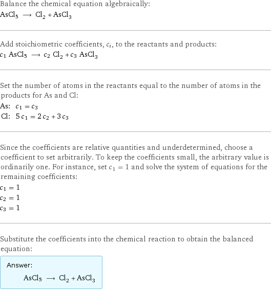 Balance the chemical equation algebraically: AsCl5 ⟶ Cl_2 + AsCl_3 Add stoichiometric coefficients, c_i, to the reactants and products: c_1 AsCl5 ⟶ c_2 Cl_2 + c_3 AsCl_3 Set the number of atoms in the reactants equal to the number of atoms in the products for As and Cl: As: | c_1 = c_3 Cl: | 5 c_1 = 2 c_2 + 3 c_3 Since the coefficients are relative quantities and underdetermined, choose a coefficient to set arbitrarily. To keep the coefficients small, the arbitrary value is ordinarily one. For instance, set c_1 = 1 and solve the system of equations for the remaining coefficients: c_1 = 1 c_2 = 1 c_3 = 1 Substitute the coefficients into the chemical reaction to obtain the balanced equation: Answer: |   | AsCl5 ⟶ Cl_2 + AsCl_3