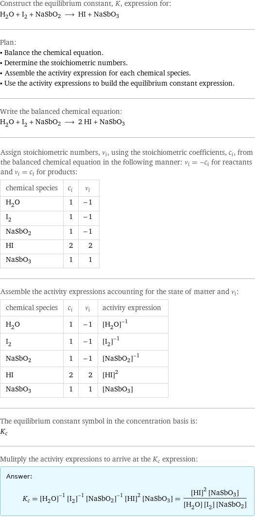 Construct the equilibrium constant, K, expression for: H_2O + I_2 + NaSbO2 ⟶ HI + NaSbO3 Plan: • Balance the chemical equation. • Determine the stoichiometric numbers. • Assemble the activity expression for each chemical species. • Use the activity expressions to build the equilibrium constant expression. Write the balanced chemical equation: H_2O + I_2 + NaSbO2 ⟶ 2 HI + NaSbO3 Assign stoichiometric numbers, ν_i, using the stoichiometric coefficients, c_i, from the balanced chemical equation in the following manner: ν_i = -c_i for reactants and ν_i = c_i for products: chemical species | c_i | ν_i H_2O | 1 | -1 I_2 | 1 | -1 NaSbO2 | 1 | -1 HI | 2 | 2 NaSbO3 | 1 | 1 Assemble the activity expressions accounting for the state of matter and ν_i: chemical species | c_i | ν_i | activity expression H_2O | 1 | -1 | ([H2O])^(-1) I_2 | 1 | -1 | ([I2])^(-1) NaSbO2 | 1 | -1 | ([NaSbO2])^(-1) HI | 2 | 2 | ([HI])^2 NaSbO3 | 1 | 1 | [NaSbO3] The equilibrium constant symbol in the concentration basis is: K_c Mulitply the activity expressions to arrive at the K_c expression: Answer: |   | K_c = ([H2O])^(-1) ([I2])^(-1) ([NaSbO2])^(-1) ([HI])^2 [NaSbO3] = (([HI])^2 [NaSbO3])/([H2O] [I2] [NaSbO2])