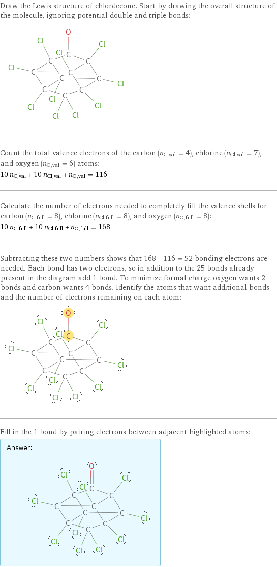 Draw the Lewis structure of chlordecone. Start by drawing the overall structure of the molecule, ignoring potential double and triple bonds:  Count the total valence electrons of the carbon (n_C, val = 4), chlorine (n_Cl, val = 7), and oxygen (n_O, val = 6) atoms: 10 n_C, val + 10 n_Cl, val + n_O, val = 116 Calculate the number of electrons needed to completely fill the valence shells for carbon (n_C, full = 8), chlorine (n_Cl, full = 8), and oxygen (n_O, full = 8): 10 n_C, full + 10 n_Cl, full + n_O, full = 168 Subtracting these two numbers shows that 168 - 116 = 52 bonding electrons are needed. Each bond has two electrons, so in addition to the 25 bonds already present in the diagram add 1 bond. To minimize formal charge oxygen wants 2 bonds and carbon wants 4 bonds. Identify the atoms that want additional bonds and the number of electrons remaining on each atom:  Fill in the 1 bond by pairing electrons between adjacent highlighted atoms: Answer: |   | 