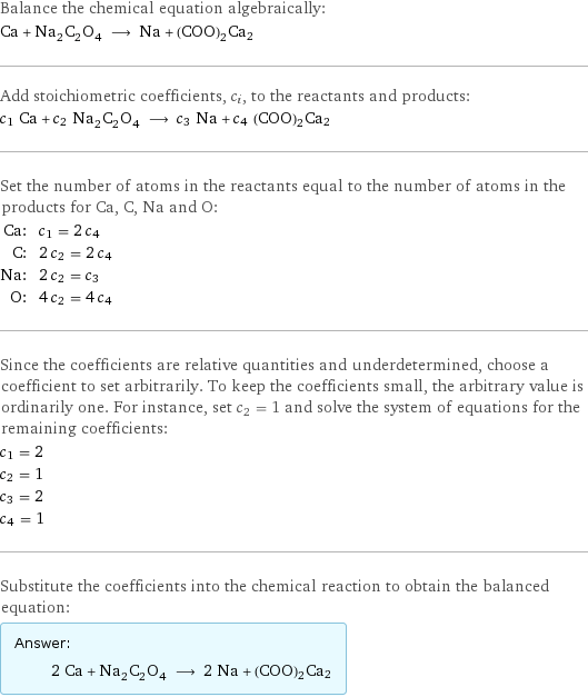 Balance the chemical equation algebraically: Ca + Na_2C_2O_4 ⟶ Na + (COO)2Ca2 Add stoichiometric coefficients, c_i, to the reactants and products: c_1 Ca + c_2 Na_2C_2O_4 ⟶ c_3 Na + c_4 (COO)2Ca2 Set the number of atoms in the reactants equal to the number of atoms in the products for Ca, C, Na and O: Ca: | c_1 = 2 c_4 C: | 2 c_2 = 2 c_4 Na: | 2 c_2 = c_3 O: | 4 c_2 = 4 c_4 Since the coefficients are relative quantities and underdetermined, choose a coefficient to set arbitrarily. To keep the coefficients small, the arbitrary value is ordinarily one. For instance, set c_2 = 1 and solve the system of equations for the remaining coefficients: c_1 = 2 c_2 = 1 c_3 = 2 c_4 = 1 Substitute the coefficients into the chemical reaction to obtain the balanced equation: Answer: |   | 2 Ca + Na_2C_2O_4 ⟶ 2 Na + (COO)2Ca2