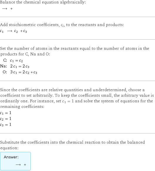 Balance the chemical equation algebraically:  ⟶ +  Add stoichiometric coefficients, c_i, to the reactants and products: c_1 ⟶ c_2 + c_3  Set the number of atoms in the reactants equal to the number of atoms in the products for C, Na and O: C: | c_1 = c_2 Na: | 2 c_1 = 2 c_3 O: | 3 c_1 = 2 c_2 + c_3 Since the coefficients are relative quantities and underdetermined, choose a coefficient to set arbitrarily. To keep the coefficients small, the arbitrary value is ordinarily one. For instance, set c_1 = 1 and solve the system of equations for the remaining coefficients: c_1 = 1 c_2 = 1 c_3 = 1 Substitute the coefficients into the chemical reaction to obtain the balanced equation: Answer: |   | ⟶ + 