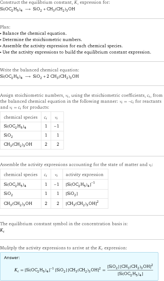 Construct the equilibrium constant, K, expression for: Si(OC_2H_5)_4 ⟶ SiO_2 + CH_3(CH_2)_3OH Plan: • Balance the chemical equation. • Determine the stoichiometric numbers. • Assemble the activity expression for each chemical species. • Use the activity expressions to build the equilibrium constant expression. Write the balanced chemical equation: Si(OC_2H_5)_4 ⟶ SiO_2 + 2 CH_3(CH_2)_3OH Assign stoichiometric numbers, ν_i, using the stoichiometric coefficients, c_i, from the balanced chemical equation in the following manner: ν_i = -c_i for reactants and ν_i = c_i for products: chemical species | c_i | ν_i Si(OC_2H_5)_4 | 1 | -1 SiO_2 | 1 | 1 CH_3(CH_2)_3OH | 2 | 2 Assemble the activity expressions accounting for the state of matter and ν_i: chemical species | c_i | ν_i | activity expression Si(OC_2H_5)_4 | 1 | -1 | ([Si(OC2H5)4])^(-1) SiO_2 | 1 | 1 | [SiO2] CH_3(CH_2)_3OH | 2 | 2 | ([CH3(CH2)3OH])^2 The equilibrium constant symbol in the concentration basis is: K_c Mulitply the activity expressions to arrive at the K_c expression: Answer: |   | K_c = ([Si(OC2H5)4])^(-1) [SiO2] ([CH3(CH2)3OH])^2 = ([SiO2] ([CH3(CH2)3OH])^2)/([Si(OC2H5)4])