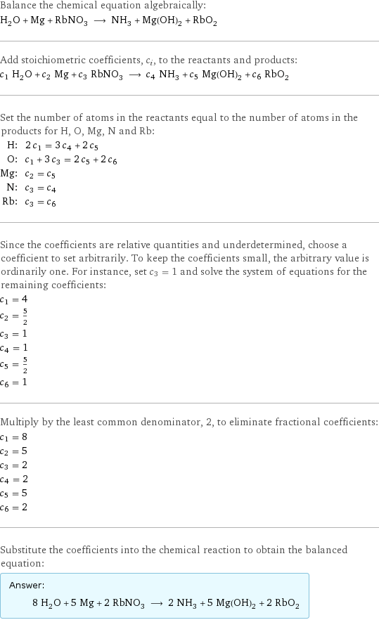 Balance the chemical equation algebraically: H_2O + Mg + RbNO_3 ⟶ NH_3 + Mg(OH)_2 + RbO_2 Add stoichiometric coefficients, c_i, to the reactants and products: c_1 H_2O + c_2 Mg + c_3 RbNO_3 ⟶ c_4 NH_3 + c_5 Mg(OH)_2 + c_6 RbO_2 Set the number of atoms in the reactants equal to the number of atoms in the products for H, O, Mg, N and Rb: H: | 2 c_1 = 3 c_4 + 2 c_5 O: | c_1 + 3 c_3 = 2 c_5 + 2 c_6 Mg: | c_2 = c_5 N: | c_3 = c_4 Rb: | c_3 = c_6 Since the coefficients are relative quantities and underdetermined, choose a coefficient to set arbitrarily. To keep the coefficients small, the arbitrary value is ordinarily one. For instance, set c_3 = 1 and solve the system of equations for the remaining coefficients: c_1 = 4 c_2 = 5/2 c_3 = 1 c_4 = 1 c_5 = 5/2 c_6 = 1 Multiply by the least common denominator, 2, to eliminate fractional coefficients: c_1 = 8 c_2 = 5 c_3 = 2 c_4 = 2 c_5 = 5 c_6 = 2 Substitute the coefficients into the chemical reaction to obtain the balanced equation: Answer: |   | 8 H_2O + 5 Mg + 2 RbNO_3 ⟶ 2 NH_3 + 5 Mg(OH)_2 + 2 RbO_2