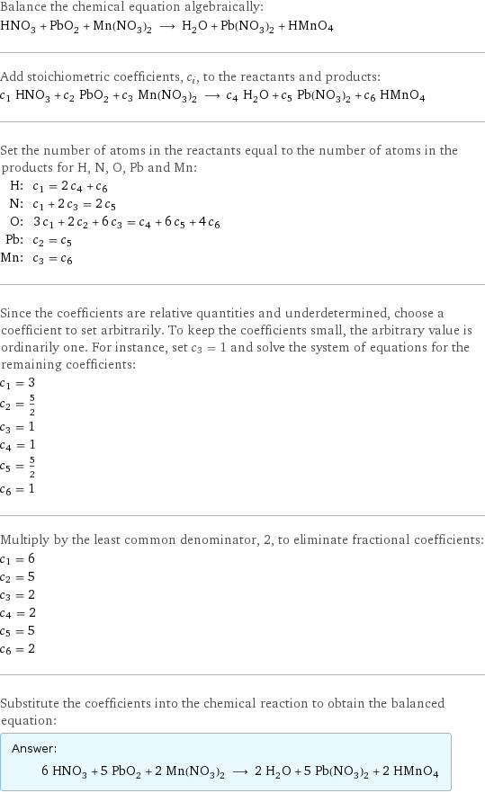 Balance the chemical equation algebraically: HNO_3 + PbO_2 + Mn(NO_3)_2 ⟶ H_2O + Pb(NO_3)_2 + HMnO4 Add stoichiometric coefficients, c_i, to the reactants and products: c_1 HNO_3 + c_2 PbO_2 + c_3 Mn(NO_3)_2 ⟶ c_4 H_2O + c_5 Pb(NO_3)_2 + c_6 HMnO4 Set the number of atoms in the reactants equal to the number of atoms in the products for H, N, O, Pb and Mn: H: | c_1 = 2 c_4 + c_6 N: | c_1 + 2 c_3 = 2 c_5 O: | 3 c_1 + 2 c_2 + 6 c_3 = c_4 + 6 c_5 + 4 c_6 Pb: | c_2 = c_5 Mn: | c_3 = c_6 Since the coefficients are relative quantities and underdetermined, choose a coefficient to set arbitrarily. To keep the coefficients small, the arbitrary value is ordinarily one. For instance, set c_3 = 1 and solve the system of equations for the remaining coefficients: c_1 = 3 c_2 = 5/2 c_3 = 1 c_4 = 1 c_5 = 5/2 c_6 = 1 Multiply by the least common denominator, 2, to eliminate fractional coefficients: c_1 = 6 c_2 = 5 c_3 = 2 c_4 = 2 c_5 = 5 c_6 = 2 Substitute the coefficients into the chemical reaction to obtain the balanced equation: Answer: |   | 6 HNO_3 + 5 PbO_2 + 2 Mn(NO_3)_2 ⟶ 2 H_2O + 5 Pb(NO_3)_2 + 2 HMnO4