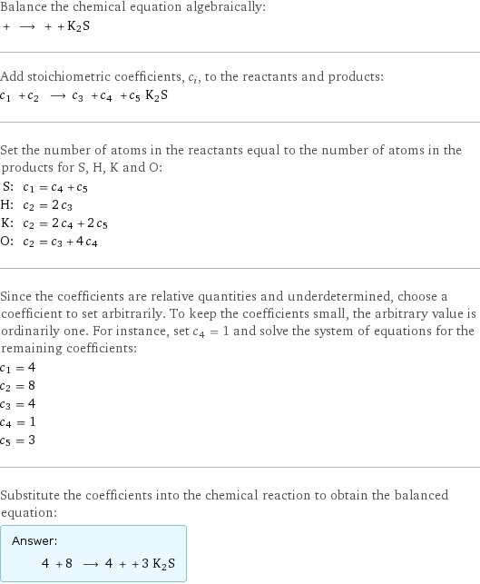 Balance the chemical equation algebraically:  + ⟶ + + K2S Add stoichiometric coefficients, c_i, to the reactants and products: c_1 + c_2 ⟶ c_3 + c_4 + c_5 K2S Set the number of atoms in the reactants equal to the number of atoms in the products for S, H, K and O: S: | c_1 = c_4 + c_5 H: | c_2 = 2 c_3 K: | c_2 = 2 c_4 + 2 c_5 O: | c_2 = c_3 + 4 c_4 Since the coefficients are relative quantities and underdetermined, choose a coefficient to set arbitrarily. To keep the coefficients small, the arbitrary value is ordinarily one. For instance, set c_4 = 1 and solve the system of equations for the remaining coefficients: c_1 = 4 c_2 = 8 c_3 = 4 c_4 = 1 c_5 = 3 Substitute the coefficients into the chemical reaction to obtain the balanced equation: Answer: |   | 4 + 8 ⟶ 4 + + 3 K2S