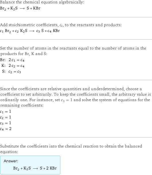 Balance the chemical equation algebraically: Br_2 + K2S ⟶ S + KBr Add stoichiometric coefficients, c_i, to the reactants and products: c_1 Br_2 + c_2 K2S ⟶ c_3 S + c_4 KBr Set the number of atoms in the reactants equal to the number of atoms in the products for Br, K and S: Br: | 2 c_1 = c_4 K: | 2 c_2 = c_4 S: | c_2 = c_3 Since the coefficients are relative quantities and underdetermined, choose a coefficient to set arbitrarily. To keep the coefficients small, the arbitrary value is ordinarily one. For instance, set c_1 = 1 and solve the system of equations for the remaining coefficients: c_1 = 1 c_2 = 1 c_3 = 1 c_4 = 2 Substitute the coefficients into the chemical reaction to obtain the balanced equation: Answer: |   | Br_2 + K2S ⟶ S + 2 KBr