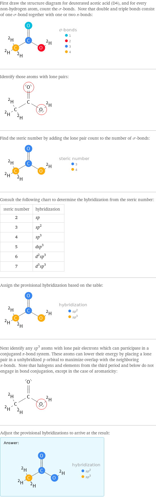 First draw the structure diagram for deuterated acetic acid (D4), and for every non-hydrogen atom, count the σ-bonds. Note that double and triple bonds consist of one σ-bond together with one or two π-bonds:  Identify those atoms with lone pairs:  Find the steric number by adding the lone pair count to the number of σ-bonds:  Consult the following chart to determine the hybridization from the steric number: steric number | hybridization 2 | sp 3 | sp^2 4 | sp^3 5 | dsp^3 6 | d^2sp^3 7 | d^3sp^3 Assign the provisional hybridization based on the table:  Next identify any sp^3 atoms with lone pair electrons which can participate in a conjugated π-bond system. These atoms can lower their energy by placing a lone pair in a unhybridized p orbital to maximize overlap with the neighboring π-bonds. Note that halogens and elements from the third period and below do not engage in bond conjugation, except in the case of aromaticity:  Adjust the provisional hybridizations to arrive at the result: Answer: |   | 