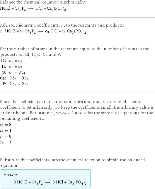 Balance the chemical equation algebraically: HOCl + Ca_3P_2 ⟶ HCl + Ca_3(PO_4)_2 Add stoichiometric coefficients, c_i, to the reactants and products: c_1 HOCl + c_2 Ca_3P_2 ⟶ c_3 HCl + c_4 Ca_3(PO_4)_2 Set the number of atoms in the reactants equal to the number of atoms in the products for Cl, H, O, Ca and P: Cl: | c_1 = c_3 H: | c_1 = c_3 O: | c_1 = 8 c_4 Ca: | 3 c_2 = 3 c_4 P: | 2 c_2 = 2 c_4 Since the coefficients are relative quantities and underdetermined, choose a coefficient to set arbitrarily. To keep the coefficients small, the arbitrary value is ordinarily one. For instance, set c_2 = 1 and solve the system of equations for the remaining coefficients: c_1 = 8 c_2 = 1 c_3 = 8 c_4 = 1 Substitute the coefficients into the chemical reaction to obtain the balanced equation: Answer: |   | 8 HOCl + Ca_3P_2 ⟶ 8 HCl + Ca_3(PO_4)_2