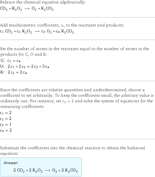 Balance the chemical equation algebraically: CO_2 + K_2O_2 ⟶ O_2 + K_2CO_3 Add stoichiometric coefficients, c_i, to the reactants and products: c_1 CO_2 + c_2 K_2O_2 ⟶ c_3 O_2 + c_4 K_2CO_3 Set the number of atoms in the reactants equal to the number of atoms in the products for C, O and K: C: | c_1 = c_4 O: | 2 c_1 + 2 c_2 = 2 c_3 + 3 c_4 K: | 2 c_2 = 2 c_4 Since the coefficients are relative quantities and underdetermined, choose a coefficient to set arbitrarily. To keep the coefficients small, the arbitrary value is ordinarily one. For instance, set c_3 = 1 and solve the system of equations for the remaining coefficients: c_1 = 2 c_2 = 2 c_3 = 1 c_4 = 2 Substitute the coefficients into the chemical reaction to obtain the balanced equation: Answer: |   | 2 CO_2 + 2 K_2O_2 ⟶ O_2 + 2 K_2CO_3