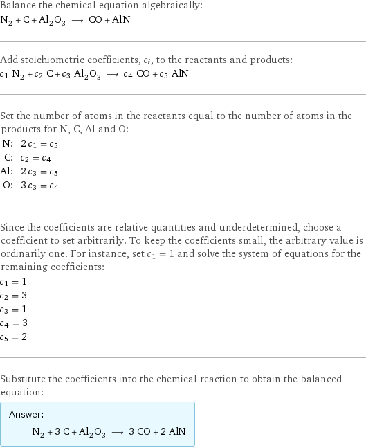 Balance the chemical equation algebraically: N_2 + C + Al_2O_3 ⟶ CO + AlN Add stoichiometric coefficients, c_i, to the reactants and products: c_1 N_2 + c_2 C + c_3 Al_2O_3 ⟶ c_4 CO + c_5 AlN Set the number of atoms in the reactants equal to the number of atoms in the products for N, C, Al and O: N: | 2 c_1 = c_5 C: | c_2 = c_4 Al: | 2 c_3 = c_5 O: | 3 c_3 = c_4 Since the coefficients are relative quantities and underdetermined, choose a coefficient to set arbitrarily. To keep the coefficients small, the arbitrary value is ordinarily one. For instance, set c_1 = 1 and solve the system of equations for the remaining coefficients: c_1 = 1 c_2 = 3 c_3 = 1 c_4 = 3 c_5 = 2 Substitute the coefficients into the chemical reaction to obtain the balanced equation: Answer: |   | N_2 + 3 C + Al_2O_3 ⟶ 3 CO + 2 AlN