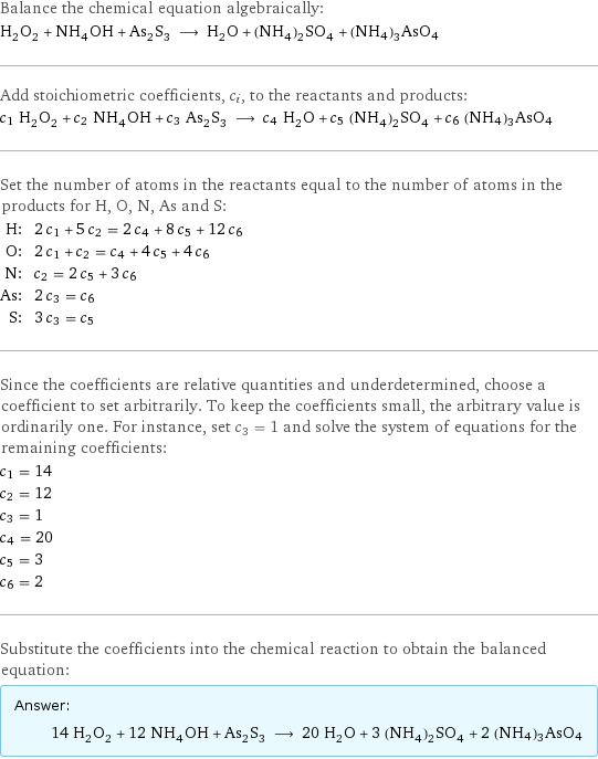 Balance the chemical equation algebraically: H_2O_2 + NH_4OH + As_2S_3 ⟶ H_2O + (NH_4)_2SO_4 + (NH4)3AsO4 Add stoichiometric coefficients, c_i, to the reactants and products: c_1 H_2O_2 + c_2 NH_4OH + c_3 As_2S_3 ⟶ c_4 H_2O + c_5 (NH_4)_2SO_4 + c_6 (NH4)3AsO4 Set the number of atoms in the reactants equal to the number of atoms in the products for H, O, N, As and S: H: | 2 c_1 + 5 c_2 = 2 c_4 + 8 c_5 + 12 c_6 O: | 2 c_1 + c_2 = c_4 + 4 c_5 + 4 c_6 N: | c_2 = 2 c_5 + 3 c_6 As: | 2 c_3 = c_6 S: | 3 c_3 = c_5 Since the coefficients are relative quantities and underdetermined, choose a coefficient to set arbitrarily. To keep the coefficients small, the arbitrary value is ordinarily one. For instance, set c_3 = 1 and solve the system of equations for the remaining coefficients: c_1 = 14 c_2 = 12 c_3 = 1 c_4 = 20 c_5 = 3 c_6 = 2 Substitute the coefficients into the chemical reaction to obtain the balanced equation: Answer: |   | 14 H_2O_2 + 12 NH_4OH + As_2S_3 ⟶ 20 H_2O + 3 (NH_4)_2SO_4 + 2 (NH4)3AsO4