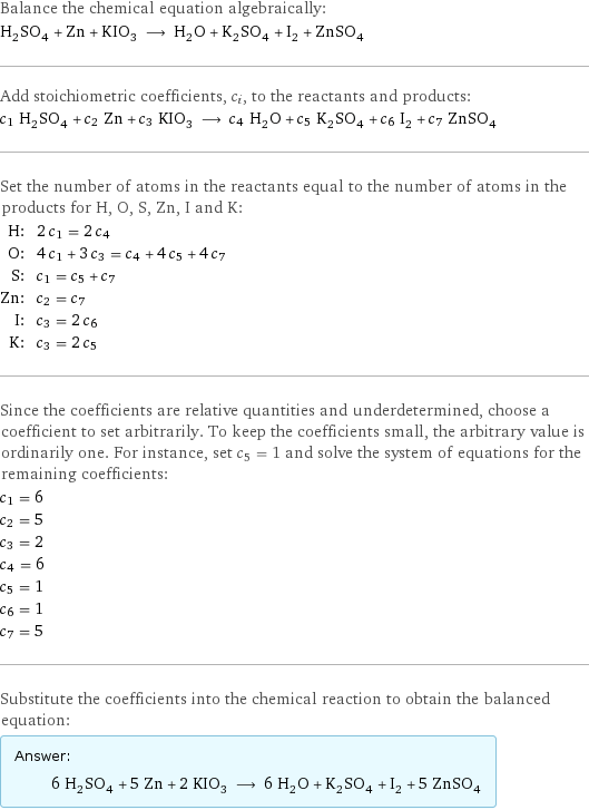 Balance the chemical equation algebraically: H_2SO_4 + Zn + KIO_3 ⟶ H_2O + K_2SO_4 + I_2 + ZnSO_4 Add stoichiometric coefficients, c_i, to the reactants and products: c_1 H_2SO_4 + c_2 Zn + c_3 KIO_3 ⟶ c_4 H_2O + c_5 K_2SO_4 + c_6 I_2 + c_7 ZnSO_4 Set the number of atoms in the reactants equal to the number of atoms in the products for H, O, S, Zn, I and K: H: | 2 c_1 = 2 c_4 O: | 4 c_1 + 3 c_3 = c_4 + 4 c_5 + 4 c_7 S: | c_1 = c_5 + c_7 Zn: | c_2 = c_7 I: | c_3 = 2 c_6 K: | c_3 = 2 c_5 Since the coefficients are relative quantities and underdetermined, choose a coefficient to set arbitrarily. To keep the coefficients small, the arbitrary value is ordinarily one. For instance, set c_5 = 1 and solve the system of equations for the remaining coefficients: c_1 = 6 c_2 = 5 c_3 = 2 c_4 = 6 c_5 = 1 c_6 = 1 c_7 = 5 Substitute the coefficients into the chemical reaction to obtain the balanced equation: Answer: |   | 6 H_2SO_4 + 5 Zn + 2 KIO_3 ⟶ 6 H_2O + K_2SO_4 + I_2 + 5 ZnSO_4