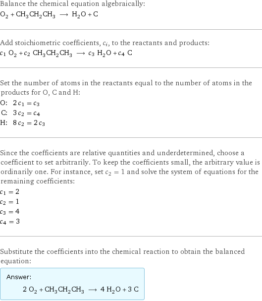 Balance the chemical equation algebraically: O_2 + CH_3CH_2CH_3 ⟶ H_2O + C Add stoichiometric coefficients, c_i, to the reactants and products: c_1 O_2 + c_2 CH_3CH_2CH_3 ⟶ c_3 H_2O + c_4 C Set the number of atoms in the reactants equal to the number of atoms in the products for O, C and H: O: | 2 c_1 = c_3 C: | 3 c_2 = c_4 H: | 8 c_2 = 2 c_3 Since the coefficients are relative quantities and underdetermined, choose a coefficient to set arbitrarily. To keep the coefficients small, the arbitrary value is ordinarily one. For instance, set c_2 = 1 and solve the system of equations for the remaining coefficients: c_1 = 2 c_2 = 1 c_3 = 4 c_4 = 3 Substitute the coefficients into the chemical reaction to obtain the balanced equation: Answer: |   | 2 O_2 + CH_3CH_2CH_3 ⟶ 4 H_2O + 3 C