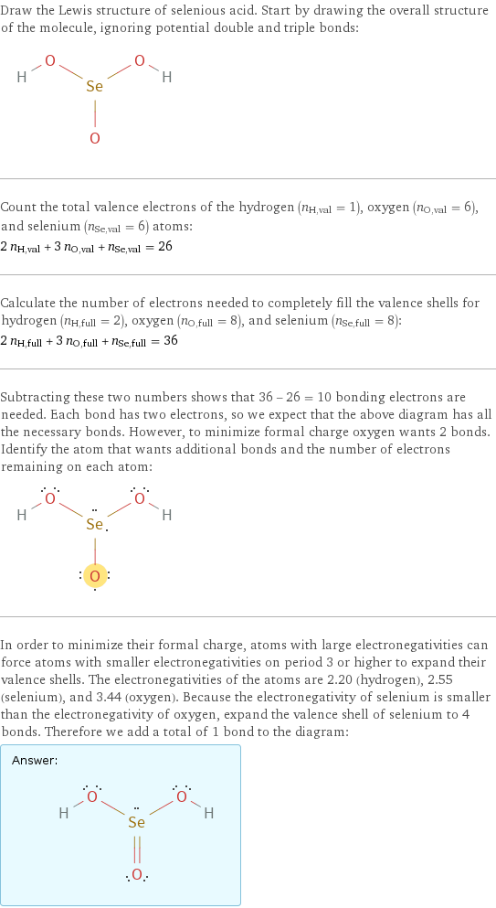 Draw the Lewis structure of selenious acid. Start by drawing the overall structure of the molecule, ignoring potential double and triple bonds:  Count the total valence electrons of the hydrogen (n_H, val = 1), oxygen (n_O, val = 6), and selenium (n_Se, val = 6) atoms: 2 n_H, val + 3 n_O, val + n_Se, val = 26 Calculate the number of electrons needed to completely fill the valence shells for hydrogen (n_H, full = 2), oxygen (n_O, full = 8), and selenium (n_Se, full = 8): 2 n_H, full + 3 n_O, full + n_Se, full = 36 Subtracting these two numbers shows that 36 - 26 = 10 bonding electrons are needed. Each bond has two electrons, so we expect that the above diagram has all the necessary bonds. However, to minimize formal charge oxygen wants 2 bonds. Identify the atom that wants additional bonds and the number of electrons remaining on each atom:  In order to minimize their formal charge, atoms with large electronegativities can force atoms with smaller electronegativities on period 3 or higher to expand their valence shells. The electronegativities of the atoms are 2.20 (hydrogen), 2.55 (selenium), and 3.44 (oxygen). Because the electronegativity of selenium is smaller than the electronegativity of oxygen, expand the valence shell of selenium to 4 bonds. Therefore we add a total of 1 bond to the diagram: Answer: |   | 