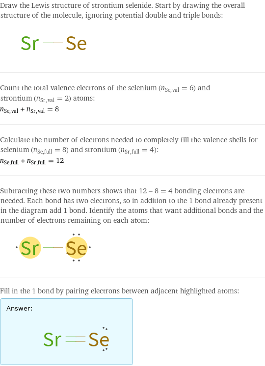 Draw the Lewis structure of strontium selenide. Start by drawing the overall structure of the molecule, ignoring potential double and triple bonds:  Count the total valence electrons of the selenium (n_Se, val = 6) and strontium (n_Sr, val = 2) atoms: n_Se, val + n_Sr, val = 8 Calculate the number of electrons needed to completely fill the valence shells for selenium (n_Se, full = 8) and strontium (n_Sr, full = 4): n_Se, full + n_Sr, full = 12 Subtracting these two numbers shows that 12 - 8 = 4 bonding electrons are needed. Each bond has two electrons, so in addition to the 1 bond already present in the diagram add 1 bond. Identify the atoms that want additional bonds and the number of electrons remaining on each atom:  Fill in the 1 bond by pairing electrons between adjacent highlighted atoms: Answer: |   | 