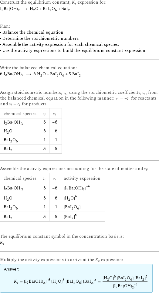 Construct the equilibrium constant, K, expression for: I2Ba(OH)2 ⟶ H_2O + BaI_2O_6 + BaI_2 Plan: • Balance the chemical equation. • Determine the stoichiometric numbers. • Assemble the activity expression for each chemical species. • Use the activity expressions to build the equilibrium constant expression. Write the balanced chemical equation: 6 I2Ba(OH)2 ⟶ 6 H_2O + BaI_2O_6 + 5 BaI_2 Assign stoichiometric numbers, ν_i, using the stoichiometric coefficients, c_i, from the balanced chemical equation in the following manner: ν_i = -c_i for reactants and ν_i = c_i for products: chemical species | c_i | ν_i I2Ba(OH)2 | 6 | -6 H_2O | 6 | 6 BaI_2O_6 | 1 | 1 BaI_2 | 5 | 5 Assemble the activity expressions accounting for the state of matter and ν_i: chemical species | c_i | ν_i | activity expression I2Ba(OH)2 | 6 | -6 | ([I2Ba(OH)2])^(-6) H_2O | 6 | 6 | ([H2O])^6 BaI_2O_6 | 1 | 1 | [BaI2O6] BaI_2 | 5 | 5 | ([BaI2])^5 The equilibrium constant symbol in the concentration basis is: K_c Mulitply the activity expressions to arrive at the K_c expression: Answer: |   | K_c = ([I2Ba(OH)2])^(-6) ([H2O])^6 [BaI2O6] ([BaI2])^5 = (([H2O])^6 [BaI2O6] ([BaI2])^5)/([I2Ba(OH)2])^6