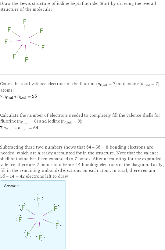 Draw the Lewis structure of iodine heptafluoride. Start by drawing the overall structure of the molecule:  Count the total valence electrons of the fluorine (n_F, val = 7) and iodine (n_I, val = 7) atoms: 7 n_F, val + n_I, val = 56 Calculate the number of electrons needed to completely fill the valence shells for fluorine (n_F, full = 8) and iodine (n_I, full = 8): 7 n_F, full + n_I, full = 64 Subtracting these two numbers shows that 64 - 56 = 8 bonding electrons are needed, which are already accounted for in the structure. Note that the valence shell of iodine has been expanded to 7 bonds. After accounting for the expanded valence, there are 7 bonds and hence 14 bonding electrons in the diagram. Lastly, fill in the remaining unbonded electrons on each atom. In total, there remain 56 - 14 = 42 electrons left to draw: Answer: |   | 