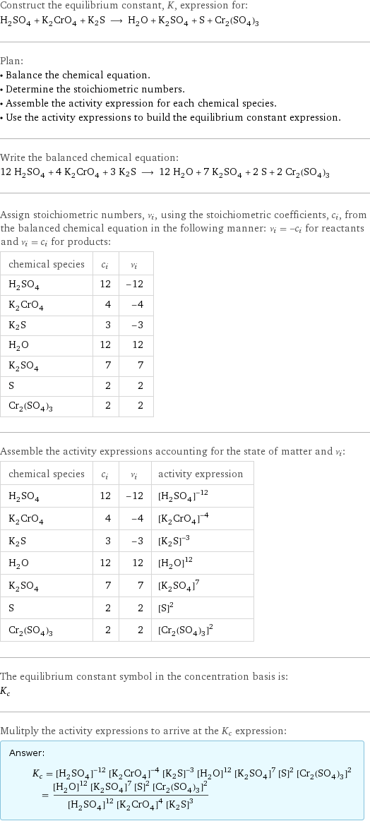 Construct the equilibrium constant, K, expression for: H_2SO_4 + K_2CrO_4 + K2S ⟶ H_2O + K_2SO_4 + S + Cr_2(SO_4)_3 Plan: • Balance the chemical equation. • Determine the stoichiometric numbers. • Assemble the activity expression for each chemical species. • Use the activity expressions to build the equilibrium constant expression. Write the balanced chemical equation: 12 H_2SO_4 + 4 K_2CrO_4 + 3 K2S ⟶ 12 H_2O + 7 K_2SO_4 + 2 S + 2 Cr_2(SO_4)_3 Assign stoichiometric numbers, ν_i, using the stoichiometric coefficients, c_i, from the balanced chemical equation in the following manner: ν_i = -c_i for reactants and ν_i = c_i for products: chemical species | c_i | ν_i H_2SO_4 | 12 | -12 K_2CrO_4 | 4 | -4 K2S | 3 | -3 H_2O | 12 | 12 K_2SO_4 | 7 | 7 S | 2 | 2 Cr_2(SO_4)_3 | 2 | 2 Assemble the activity expressions accounting for the state of matter and ν_i: chemical species | c_i | ν_i | activity expression H_2SO_4 | 12 | -12 | ([H2SO4])^(-12) K_2CrO_4 | 4 | -4 | ([K2CrO4])^(-4) K2S | 3 | -3 | ([K2S])^(-3) H_2O | 12 | 12 | ([H2O])^12 K_2SO_4 | 7 | 7 | ([K2SO4])^7 S | 2 | 2 | ([S])^2 Cr_2(SO_4)_3 | 2 | 2 | ([Cr2(SO4)3])^2 The equilibrium constant symbol in the concentration basis is: K_c Mulitply the activity expressions to arrive at the K_c expression: Answer: |   | K_c = ([H2SO4])^(-12) ([K2CrO4])^(-4) ([K2S])^(-3) ([H2O])^12 ([K2SO4])^7 ([S])^2 ([Cr2(SO4)3])^2 = (([H2O])^12 ([K2SO4])^7 ([S])^2 ([Cr2(SO4)3])^2)/(([H2SO4])^12 ([K2CrO4])^4 ([K2S])^3)