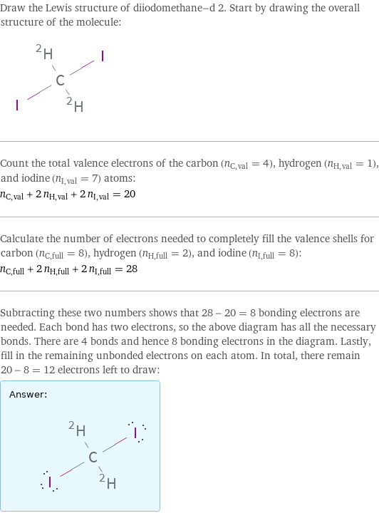 Draw the Lewis structure of diiodomethane-d 2. Start by drawing the overall structure of the molecule:  Count the total valence electrons of the carbon (n_C, val = 4), hydrogen (n_H, val = 1), and iodine (n_I, val = 7) atoms: n_C, val + 2 n_H, val + 2 n_I, val = 20 Calculate the number of electrons needed to completely fill the valence shells for carbon (n_C, full = 8), hydrogen (n_H, full = 2), and iodine (n_I, full = 8): n_C, full + 2 n_H, full + 2 n_I, full = 28 Subtracting these two numbers shows that 28 - 20 = 8 bonding electrons are needed. Each bond has two electrons, so the above diagram has all the necessary bonds. There are 4 bonds and hence 8 bonding electrons in the diagram. Lastly, fill in the remaining unbonded electrons on each atom. In total, there remain 20 - 8 = 12 electrons left to draw: Answer: |   | 