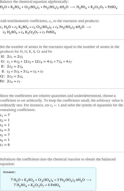 Balance the chemical equation algebraically: H_2O + K_2SO_4 + Cr_2(SO_4)_3 + Fe_2(SO_4)_3·xH_2O ⟶ H_2SO_4 + K_2Cr_2O_7 + FeSO_4 Add stoichiometric coefficients, c_i, to the reactants and products: c_1 H_2O + c_2 K_2SO_4 + c_3 Cr_2(SO_4)_3 + c_4 Fe_2(SO_4)_3·xH_2O ⟶ c_5 H_2SO_4 + c_6 K_2Cr_2O_7 + c_7 FeSO_4 Set the number of atoms in the reactants equal to the number of atoms in the products for H, O, K, S, Cr and Fe: H: | 2 c_1 = 2 c_5 O: | c_1 + 4 c_2 + 12 c_3 + 12 c_4 = 4 c_5 + 7 c_6 + 4 c_7 K: | 2 c_2 = 2 c_6 S: | c_2 + 3 c_3 + 3 c_4 = c_5 + c_7 Cr: | 2 c_3 = 2 c_6 Fe: | 2 c_4 = c_7 Since the coefficients are relative quantities and underdetermined, choose a coefficient to set arbitrarily. To keep the coefficients small, the arbitrary value is ordinarily one. For instance, set c_2 = 1 and solve the system of equations for the remaining coefficients: c_1 = 7 c_2 = 1 c_3 = 1 c_4 = 3 c_5 = 7 c_6 = 1 c_7 = 6 Substitute the coefficients into the chemical reaction to obtain the balanced equation: Answer: |   | 7 H_2O + K_2SO_4 + Cr_2(SO_4)_3 + 3 Fe_2(SO_4)_3·xH_2O ⟶ 7 H_2SO_4 + K_2Cr_2O_7 + 6 FeSO_4