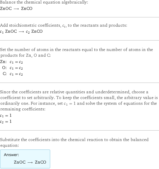 Balance the chemical equation algebraically: ZnOC ⟶ ZnCO Add stoichiometric coefficients, c_i, to the reactants and products: c_1 ZnOC ⟶ c_2 ZnCO Set the number of atoms in the reactants equal to the number of atoms in the products for Zn, O and C: Zn: | c_1 = c_2 O: | c_1 = c_2 C: | c_1 = c_2 Since the coefficients are relative quantities and underdetermined, choose a coefficient to set arbitrarily. To keep the coefficients small, the arbitrary value is ordinarily one. For instance, set c_1 = 1 and solve the system of equations for the remaining coefficients: c_1 = 1 c_2 = 1 Substitute the coefficients into the chemical reaction to obtain the balanced equation: Answer: |   | ZnOC ⟶ ZnCO