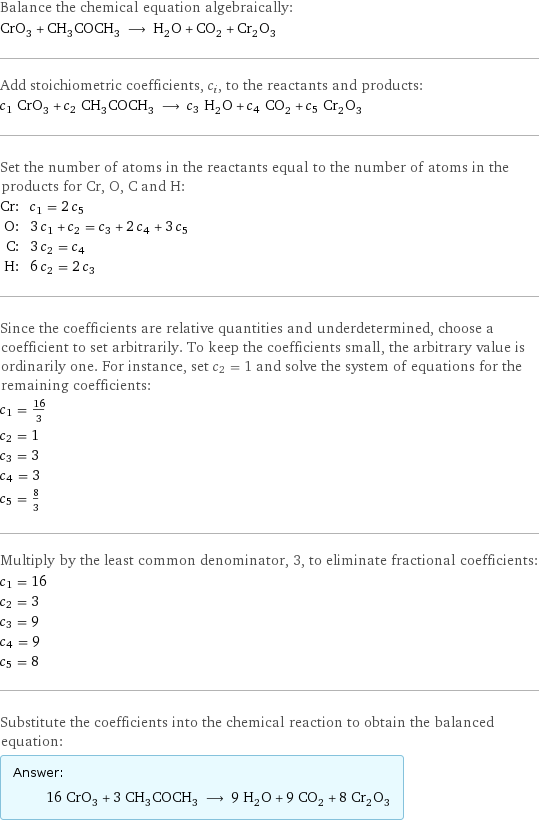 Balance the chemical equation algebraically: CrO_3 + CH_3COCH_3 ⟶ H_2O + CO_2 + Cr_2O_3 Add stoichiometric coefficients, c_i, to the reactants and products: c_1 CrO_3 + c_2 CH_3COCH_3 ⟶ c_3 H_2O + c_4 CO_2 + c_5 Cr_2O_3 Set the number of atoms in the reactants equal to the number of atoms in the products for Cr, O, C and H: Cr: | c_1 = 2 c_5 O: | 3 c_1 + c_2 = c_3 + 2 c_4 + 3 c_5 C: | 3 c_2 = c_4 H: | 6 c_2 = 2 c_3 Since the coefficients are relative quantities and underdetermined, choose a coefficient to set arbitrarily. To keep the coefficients small, the arbitrary value is ordinarily one. For instance, set c_2 = 1 and solve the system of equations for the remaining coefficients: c_1 = 16/3 c_2 = 1 c_3 = 3 c_4 = 3 c_5 = 8/3 Multiply by the least common denominator, 3, to eliminate fractional coefficients: c_1 = 16 c_2 = 3 c_3 = 9 c_4 = 9 c_5 = 8 Substitute the coefficients into the chemical reaction to obtain the balanced equation: Answer: |   | 16 CrO_3 + 3 CH_3COCH_3 ⟶ 9 H_2O + 9 CO_2 + 8 Cr_2O_3