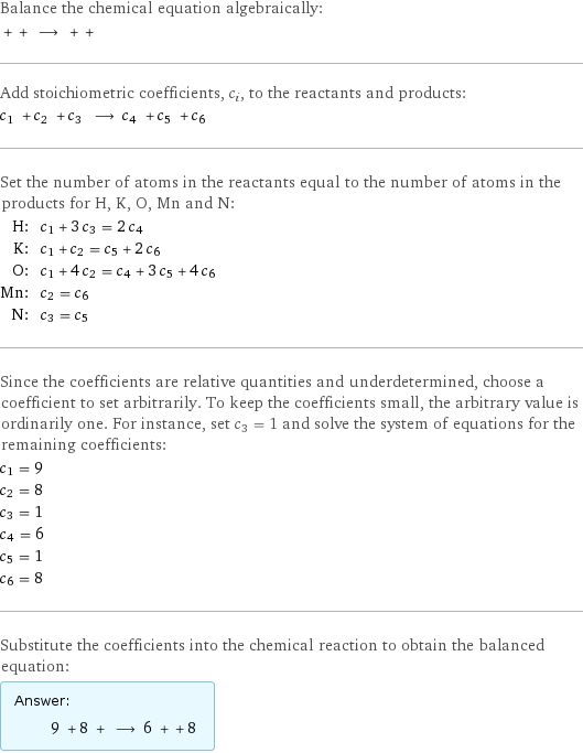 Balance the chemical equation algebraically:  + + ⟶ + +  Add stoichiometric coefficients, c_i, to the reactants and products: c_1 + c_2 + c_3 ⟶ c_4 + c_5 + c_6  Set the number of atoms in the reactants equal to the number of atoms in the products for H, K, O, Mn and N: H: | c_1 + 3 c_3 = 2 c_4 K: | c_1 + c_2 = c_5 + 2 c_6 O: | c_1 + 4 c_2 = c_4 + 3 c_5 + 4 c_6 Mn: | c_2 = c_6 N: | c_3 = c_5 Since the coefficients are relative quantities and underdetermined, choose a coefficient to set arbitrarily. To keep the coefficients small, the arbitrary value is ordinarily one. For instance, set c_3 = 1 and solve the system of equations for the remaining coefficients: c_1 = 9 c_2 = 8 c_3 = 1 c_4 = 6 c_5 = 1 c_6 = 8 Substitute the coefficients into the chemical reaction to obtain the balanced equation: Answer: |   | 9 + 8 + ⟶ 6 + + 8 