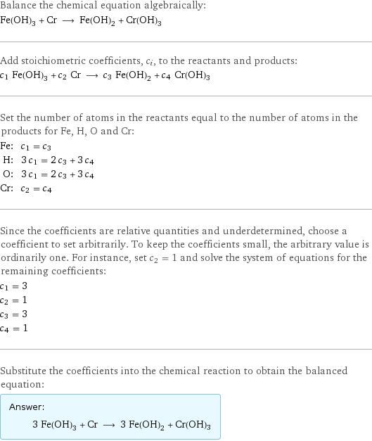 Balance the chemical equation algebraically: Fe(OH)_3 + Cr ⟶ Fe(OH)_2 + Cr(OH)3 Add stoichiometric coefficients, c_i, to the reactants and products: c_1 Fe(OH)_3 + c_2 Cr ⟶ c_3 Fe(OH)_2 + c_4 Cr(OH)3 Set the number of atoms in the reactants equal to the number of atoms in the products for Fe, H, O and Cr: Fe: | c_1 = c_3 H: | 3 c_1 = 2 c_3 + 3 c_4 O: | 3 c_1 = 2 c_3 + 3 c_4 Cr: | c_2 = c_4 Since the coefficients are relative quantities and underdetermined, choose a coefficient to set arbitrarily. To keep the coefficients small, the arbitrary value is ordinarily one. For instance, set c_2 = 1 and solve the system of equations for the remaining coefficients: c_1 = 3 c_2 = 1 c_3 = 3 c_4 = 1 Substitute the coefficients into the chemical reaction to obtain the balanced equation: Answer: |   | 3 Fe(OH)_3 + Cr ⟶ 3 Fe(OH)_2 + Cr(OH)3