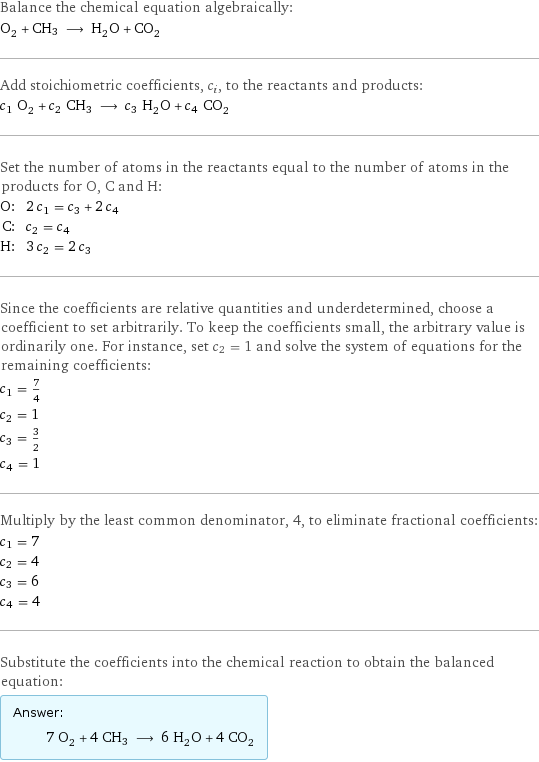 Balance the chemical equation algebraically: O_2 + CH3 ⟶ H_2O + CO_2 Add stoichiometric coefficients, c_i, to the reactants and products: c_1 O_2 + c_2 CH3 ⟶ c_3 H_2O + c_4 CO_2 Set the number of atoms in the reactants equal to the number of atoms in the products for O, C and H: O: | 2 c_1 = c_3 + 2 c_4 C: | c_2 = c_4 H: | 3 c_2 = 2 c_3 Since the coefficients are relative quantities and underdetermined, choose a coefficient to set arbitrarily. To keep the coefficients small, the arbitrary value is ordinarily one. For instance, set c_2 = 1 and solve the system of equations for the remaining coefficients: c_1 = 7/4 c_2 = 1 c_3 = 3/2 c_4 = 1 Multiply by the least common denominator, 4, to eliminate fractional coefficients: c_1 = 7 c_2 = 4 c_3 = 6 c_4 = 4 Substitute the coefficients into the chemical reaction to obtain the balanced equation: Answer: |   | 7 O_2 + 4 CH3 ⟶ 6 H_2O + 4 CO_2