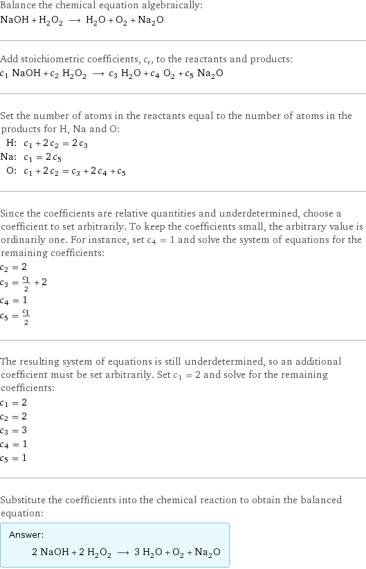 Balance the chemical equation algebraically: NaOH + H_2O_2 ⟶ H_2O + O_2 + Na_2O Add stoichiometric coefficients, c_i, to the reactants and products: c_1 NaOH + c_2 H_2O_2 ⟶ c_3 H_2O + c_4 O_2 + c_5 Na_2O Set the number of atoms in the reactants equal to the number of atoms in the products for H, Na and O: H: | c_1 + 2 c_2 = 2 c_3 Na: | c_1 = 2 c_5 O: | c_1 + 2 c_2 = c_3 + 2 c_4 + c_5 Since the coefficients are relative quantities and underdetermined, choose a coefficient to set arbitrarily. To keep the coefficients small, the arbitrary value is ordinarily one. For instance, set c_4 = 1 and solve the system of equations for the remaining coefficients: c_2 = 2 c_3 = c_1/2 + 2 c_4 = 1 c_5 = c_1/2 The resulting system of equations is still underdetermined, so an additional coefficient must be set arbitrarily. Set c_1 = 2 and solve for the remaining coefficients: c_1 = 2 c_2 = 2 c_3 = 3 c_4 = 1 c_5 = 1 Substitute the coefficients into the chemical reaction to obtain the balanced equation: Answer: |   | 2 NaOH + 2 H_2O_2 ⟶ 3 H_2O + O_2 + Na_2O