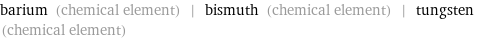 barium (chemical element) | bismuth (chemical element) | tungsten (chemical element)