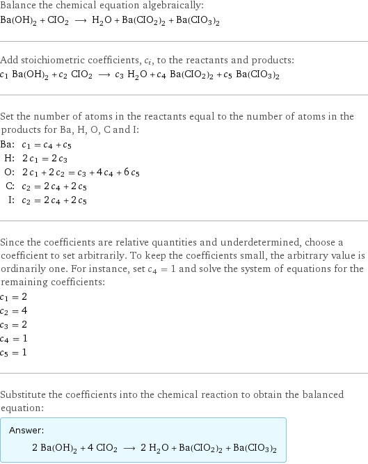 Balance the chemical equation algebraically: Ba(OH)_2 + CIO2 ⟶ H_2O + Ba(CIO2)2 + Ba(CIO3)2 Add stoichiometric coefficients, c_i, to the reactants and products: c_1 Ba(OH)_2 + c_2 CIO2 ⟶ c_3 H_2O + c_4 Ba(CIO2)2 + c_5 Ba(CIO3)2 Set the number of atoms in the reactants equal to the number of atoms in the products for Ba, H, O, C and I: Ba: | c_1 = c_4 + c_5 H: | 2 c_1 = 2 c_3 O: | 2 c_1 + 2 c_2 = c_3 + 4 c_4 + 6 c_5 C: | c_2 = 2 c_4 + 2 c_5 I: | c_2 = 2 c_4 + 2 c_5 Since the coefficients are relative quantities and underdetermined, choose a coefficient to set arbitrarily. To keep the coefficients small, the arbitrary value is ordinarily one. For instance, set c_4 = 1 and solve the system of equations for the remaining coefficients: c_1 = 2 c_2 = 4 c_3 = 2 c_4 = 1 c_5 = 1 Substitute the coefficients into the chemical reaction to obtain the balanced equation: Answer: |   | 2 Ba(OH)_2 + 4 CIO2 ⟶ 2 H_2O + Ba(CIO2)2 + Ba(CIO3)2