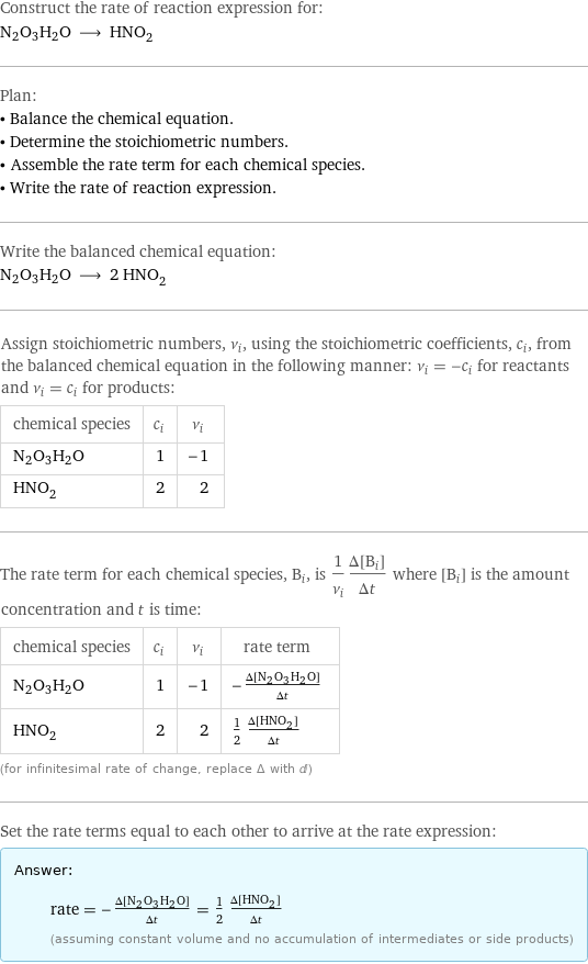 Construct the rate of reaction expression for: N2O3H2O ⟶ HNO_2 Plan: • Balance the chemical equation. • Determine the stoichiometric numbers. • Assemble the rate term for each chemical species. • Write the rate of reaction expression. Write the balanced chemical equation: N2O3H2O ⟶ 2 HNO_2 Assign stoichiometric numbers, ν_i, using the stoichiometric coefficients, c_i, from the balanced chemical equation in the following manner: ν_i = -c_i for reactants and ν_i = c_i for products: chemical species | c_i | ν_i N2O3H2O | 1 | -1 HNO_2 | 2 | 2 The rate term for each chemical species, B_i, is 1/ν_i(Δ[B_i])/(Δt) where [B_i] is the amount concentration and t is time: chemical species | c_i | ν_i | rate term N2O3H2O | 1 | -1 | -(Δ[N2O3H2O])/(Δt) HNO_2 | 2 | 2 | 1/2 (Δ[HNO2])/(Δt) (for infinitesimal rate of change, replace Δ with d) Set the rate terms equal to each other to arrive at the rate expression: Answer: |   | rate = -(Δ[N2O3H2O])/(Δt) = 1/2 (Δ[HNO2])/(Δt) (assuming constant volume and no accumulation of intermediates or side products)