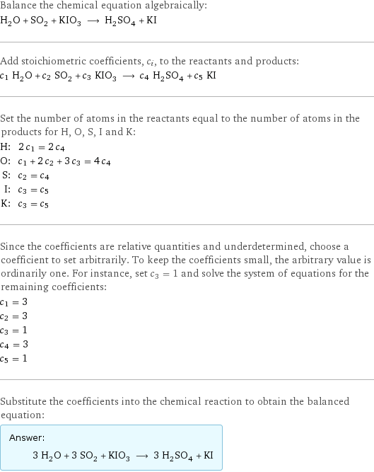 Balance the chemical equation algebraically: H_2O + SO_2 + KIO_3 ⟶ H_2SO_4 + KI Add stoichiometric coefficients, c_i, to the reactants and products: c_1 H_2O + c_2 SO_2 + c_3 KIO_3 ⟶ c_4 H_2SO_4 + c_5 KI Set the number of atoms in the reactants equal to the number of atoms in the products for H, O, S, I and K: H: | 2 c_1 = 2 c_4 O: | c_1 + 2 c_2 + 3 c_3 = 4 c_4 S: | c_2 = c_4 I: | c_3 = c_5 K: | c_3 = c_5 Since the coefficients are relative quantities and underdetermined, choose a coefficient to set arbitrarily. To keep the coefficients small, the arbitrary value is ordinarily one. For instance, set c_3 = 1 and solve the system of equations for the remaining coefficients: c_1 = 3 c_2 = 3 c_3 = 1 c_4 = 3 c_5 = 1 Substitute the coefficients into the chemical reaction to obtain the balanced equation: Answer: |   | 3 H_2O + 3 SO_2 + KIO_3 ⟶ 3 H_2SO_4 + KI