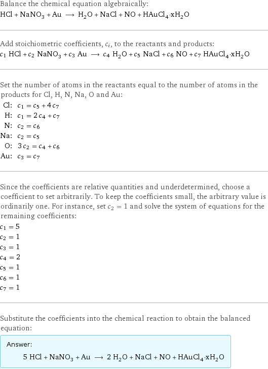 Balance the chemical equation algebraically: HCl + NaNO_3 + Au ⟶ H_2O + NaCl + NO + HAuCl_4·xH_2O Add stoichiometric coefficients, c_i, to the reactants and products: c_1 HCl + c_2 NaNO_3 + c_3 Au ⟶ c_4 H_2O + c_5 NaCl + c_6 NO + c_7 HAuCl_4·xH_2O Set the number of atoms in the reactants equal to the number of atoms in the products for Cl, H, N, Na, O and Au: Cl: | c_1 = c_5 + 4 c_7 H: | c_1 = 2 c_4 + c_7 N: | c_2 = c_6 Na: | c_2 = c_5 O: | 3 c_2 = c_4 + c_6 Au: | c_3 = c_7 Since the coefficients are relative quantities and underdetermined, choose a coefficient to set arbitrarily. To keep the coefficients small, the arbitrary value is ordinarily one. For instance, set c_2 = 1 and solve the system of equations for the remaining coefficients: c_1 = 5 c_2 = 1 c_3 = 1 c_4 = 2 c_5 = 1 c_6 = 1 c_7 = 1 Substitute the coefficients into the chemical reaction to obtain the balanced equation: Answer: |   | 5 HCl + NaNO_3 + Au ⟶ 2 H_2O + NaCl + NO + HAuCl_4·xH_2O